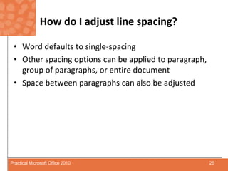How do I adjust line spacing?Word defaults to single-spacingOther spacing options can be applied to paragraph, group of paragraphs, or entire documentSpace between paragraphs can also be adjusted25Practical Microsoft Office 2010