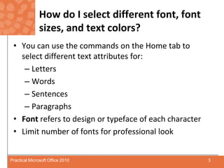 How do I select different font, font sizes, and text colors?You can use the commands on the Home tab to select different text attributes for:LettersWordsSentencesParagraphsFontrefers to design or typeface of each characterLimit number of fonts for professional look3Practical Microsoft Office 2010