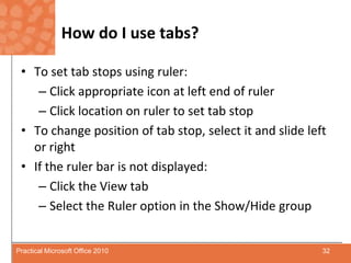 How do I use tabs?To set tab stops using ruler:Click appropriate icon at left end of rulerClick location on ruler to set tab stopTo change position of tab stop, select it and slide left or rightIf the ruler bar is not displayed:Click the View tabSelect the Ruler option in the Show/Hide group32Practical Microsoft Office 2010