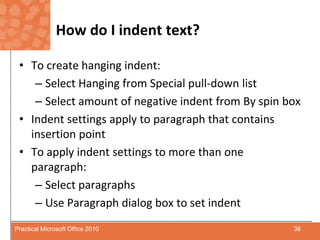 How do I indent text?To create hanging indent:Select Hanging from Special pull-down listSelect amount of negative indent from By spin boxIndent settings apply to paragraph that contains insertion pointTo apply indent settings to more than one paragraph:Select paragraphsUse Paragraph dialog box to set indent36Practical Microsoft Office 2010