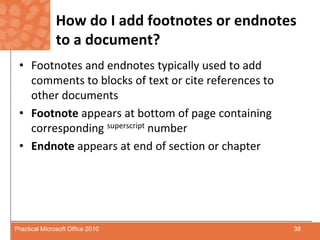 How do I add footnotes or endnotes to a document?Footnotes and endnotes typically used to add comments to blocks of text or cite references to other documentsFootnoteappears at bottom of page containing corresponding superscript numberEndnoteappears at end of section or chapter38Practical Microsoft Office 2010