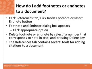 How do I add footnotes or endnotes to a document?Click References tab, click Insert Footnote or Insert Endnote buttonFootnote and Endnote dialog box appearsClick appropriate optionDelete footnote or endnote by selecting number that corresponds to note in text, and pressing Delete keyThe References tab contains several tools for adding citations to a document39Practical Microsoft Office 2010