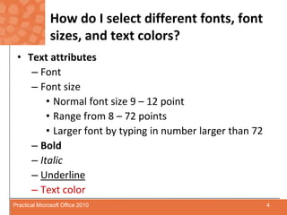 How do I select different fonts, font sizes, and text colors?Text attributesFontFont sizeNormal font size 9 – 12 pointRange from 8 – 72 pointsLarger font by typing in number larger than 72 BoldItalicUnderlineText color4Practical Microsoft Office 2010