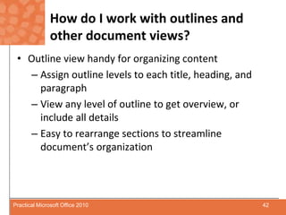 How do I work with outlines and other document views?Outline view handy for organizing contentAssign outline levels to each title, heading, and paragraphView any level of outline to get overview, or include all detailsEasy to rearrange sections to streamline document’s organization42Practical Microsoft Office 2010