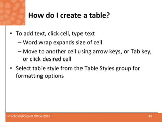 How do I create a table?To add text, click cell, type textWord wrap expands size of cellMove to another cell using arrow keys, or Tab key, or click desired cellSelect table style from the Table Styles group for formatting options46Practical Microsoft Office 2010