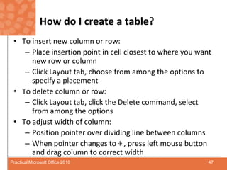 How do I create a table?To insert new column or row:Place insertion point in cell closest to where you want new row or columnClick Layout tab, choose from among the options to specify a placementTo delete column or row: Click Layout tab, click the Delete command, select from among the optionsTo adjust width of column:Position pointer over dividing line between columnsWhen pointer changes to    , press left mouse button and drag column to correct width47Practical Microsoft Office 2010