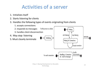 Chap. 3: Basing Development on Reusable
Technology
13
Activities of a server
1. Initializes itself
2. Starts listening for clients
3. Handles the following types of events originating from clients
1. accepts connections
2. responds to messages
3. handles client disconnection
4. May stop listening
5. Must cleanly terminate
 