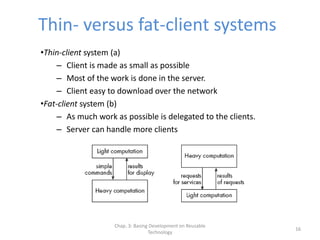 Chap. 3: Basing Development on Reusable
Technology
16
Thin- versus fat-client systems
•Thin-client system (a)
– Client is made as small as possible
– Most of the work is done in the server.
– Client easy to download over the network
•Fat-client system (b)
– As much work as possible is delegated to the clients.
– Server can handle more clients
 