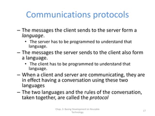 Chap. 3: Basing Development on Reusable
Technology
17
Communications protocols
– The messages the client sends to the server form a
language.
• The server has to be programmed to understand that
language.
– The messages the server sends to the client also form
a language.
• The client has to be programmed to understand that
language.
– When a client and server are communicating, they are
in effect having a conversation using these two
languages
– The two languages and the rules of the conversation,
taken together, are called the protocol
 