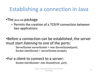 Chap. 3: Basing Development on Reusable
Technology
21
Establishing a connection in Java
•The java.net package
– Permits the creation of a TCP/IP connection between
two applications
•Before a connection can be established, the server
must start listening to one of the ports:
ServerSocket serverSocket = new ServerSocket(port);
Socket clientSocket = serverSocket.accept();
•For a client to connect to a server:
Socket clientSocket= new Socket(host, port);
 