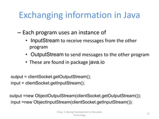 Chap. 3: Basing Development on Reusable
Technology
22
Exchanging information in Java
– Each program uses an instance of
• InputStream to receive messages from the other
program
• OutputStream to send messages to the other program
• These are found in package java.io
output = clientSocket.getOutputStream();
input = clientSocket.getInputStream();
output =new ObjectOutputStream(clientSocket.getOutputStream());
input =new ObjectInputStream(clientSocket.getInputStream());
 