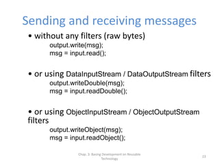 Chap. 3: Basing Development on Reusable
Technology
23
Sending and receiving messages
• without any filters (raw bytes)
output.write(msg);
msg = input.read();
• or using DataInputStream / DataOutputStream filters
output.writeDouble(msg);
msg = input.readDouble();
• or using ObjectInputStream / ObjectOutputStream
filters
output.writeObject(msg);
msg = input.readObject();
 