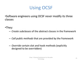 Chap. 3: Basing Development on Reusable
Technology
25
Using OCSF
•Software engineers using OCSF never modify its three
classes
•They:
– Create subclasses of the abstract classes in the framework
– Call public methods that are provided by the framework
– Override certain slot and hook methods (explicitly
designed to be overridden)
 