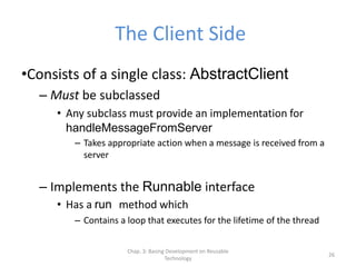 Chap. 3: Basing Development on Reusable
Technology
26
The Client Side
•Consists of a single class: AbstractClient
– Must be subclassed
• Any subclass must provide an implementation for
handleMessageFromServer
– Takes appropriate action when a message is received from a
server
– Implements the Runnable interface
• Has a run method which
– Contains a loop that executes for the lifetime of the thread
 