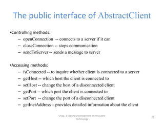 Chap. 3: Basing Development on Reusable
Technology
27
The public interface of AbstractClient
•Controlling methods:
– openConnection -- connects to a server if it can
– closeConnection -- stops communication
– sendToServer -- sends a message to server
•Accessing methods:
– isConnected -- to inquire whether client is connected to a server
– getHost -- which host the client is connected to
– setHost -- change the host of a disconnected client
– getPort -- which port the client is connected to
– setPort -- change the port of a disconnected client
– getInetAddress – provides detailed information about the client
 