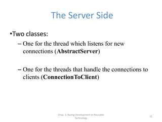 Chap. 3: Basing Development on Reusable
Technology
31
The Server Side
•Two classes:
– One for the thread which listens for new
connections (AbstractServer)
– One for the threads that handle the connections to
clients (ConnectionToClient)
 