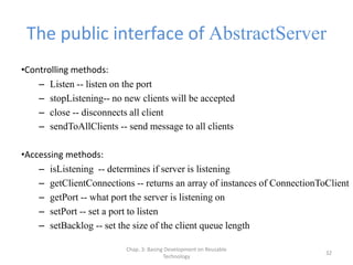 Chap. 3: Basing Development on Reusable
Technology
32
The public interface of AbstractServer
•Controlling methods:
– Listen -- listen on the port
– stopListening-- no new clients will be accepted
– close -- disconnects all client
– sendToAllClients -- send message to all clients
•Accessing methods:
– isListening -- determines if server is listening
– getClientConnections -- returns an array of instances of ConnectionToClient
– getPort -- what port the server is listening on
– setPort -- set a port to listen
– setBacklog -- set the size of the client queue length
 