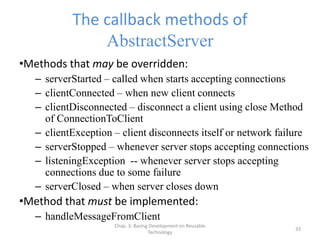 Chap. 3: Basing Development on Reusable
Technology
33
The callback methods of
AbstractServer
•Methods that may be overridden:
– serverStarted – called when starts accepting connections
– clientConnected – when new client connects
– clientDisconnected – disconnect a client using close Method
of ConnectionToClient
– clientException – client disconnects itself or network failure
– serverStopped – whenever server stops accepting connections
– listeningException -- whenever server stops accepting
connections due to some failure
– serverClosed – when server closes down
•Method that must be implemented:
– handleMessageFromClient
 