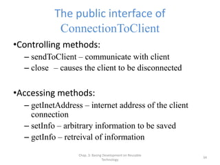 Chap. 3: Basing Development on Reusable
Technology
34
The public interface of
ConnectionToClient
•Controlling methods:
– sendToClient – communicate with client
– close – causes the client to be disconnected
•Accessing methods:
– getInetAddress – internet address of the client
connection
– setInfo – arbitrary information to be saved
– getInfo – retreival of information
 