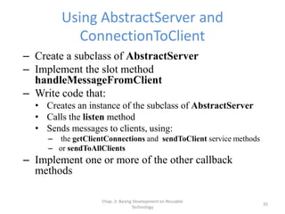 Chap. 3: Basing Development on Reusable
Technology
35
Using AbstractServer and
ConnectionToClient
– Create a subclass of AbstractServer
– Implement the slot method
handleMessageFromClient
– Write code that:
• Creates an instance of the subclass of AbstractServer
• Calls the listen method
• Sends messages to clients, using:
– the getClientConnections and sendToClient service methods
– or sendToAllClients
– Implement one or more of the other callback
methods
 
