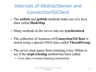 Chap. 3: Basing Development on Reusable
Technology
36
Internals of AbstractServer and
ConnectionToClient
– The setInfo and getInfo methods make use of a Java
class called HashMap
– Many methods in the server side are synchronized
– The collection of instances of ConnectionToClient is
stored using a special JAVA class called ThreadGroup
– The server must pause from listening every 500ms to
see if the stopListening method has been called
• if not, then it resumes listening immediately
 