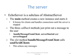 Chap. 3: Basing Development on Reusable
Technology
38
The server
• EchoServer is a subclass of AbstractServer
– The main method creates a new instance and starts it
• It listens for clients and handles connections until the server is
stopped
– The three callback methods just print out a message to
the user
• handleMessageFromClient, serverStarted and
serverStopped
– The slot method handleMessageFromClient calls
sendToAllClients
• This echoes any messages
 