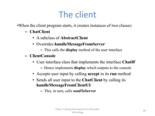 Chap. 3: Basing Development on Reusable
Technology
40
The client
•When the client program starts, it creates instances of two classes:
– ChatClient
• A subclass of AbstractClient
• Overrides handleMessageFromServer
– This calls the display method of the user interface
– ClientConsole
• User interface class that implements the interface ChatIF
– Hence implements display which outputs to the console
• Accepts user input by calling accept in its run method
• Sends all user input to the ChatClient by calling its
handleMessageFromClientUI
– This, in turn, calls sendToServer
 