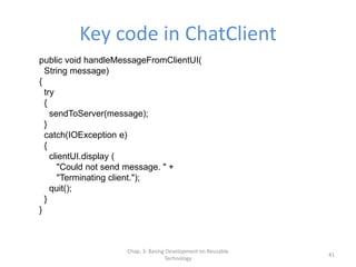 Chap. 3: Basing Development on Reusable
Technology
41
Key code in ChatClient
public void handleMessageFromClientUI(
String message)
{
try
{
sendToServer(message);
}
catch(IOException e)
{
clientUI.display (
"Could not send message. " +
"Terminating client.");
quit();
}
}
 