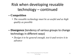 Chap. 3: Basing Development on Reusable
Technology
45
Risk when developing reusable
technology – continued
– Competition
• The reusable technology must be as useful and as high
quality as possible
– Divergence (tendency of various groups to change
technology in different ways)
• Design it to be general enough, test it and review it in
advance
 