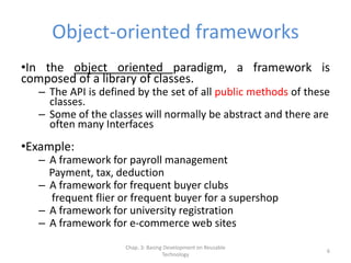 Chap. 3: Basing Development on Reusable
Technology
6
Object-oriented frameworks
•In the object oriented paradigm, a framework is
composed of a library of classes.
– The API is defined by the set of all public methods of these
classes.
– Some of the classes will normally be abstract and there are
often many Interfaces
•Example:
– A framework for payroll management
Payment, tax, deduction
– A framework for frequent buyer clubs
frequent flier or frequent buyer for a supershop
– A framework for university registration
– A framework for e-commerce web sites
 