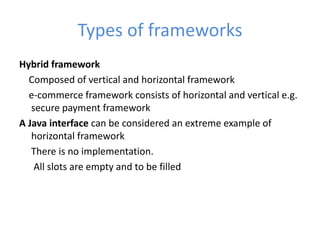 Types of frameworks
Hybrid framework
Composed of vertical and horizontal framework
e-commerce framework consists of horizontal and vertical e.g.
secure payment framework
A Java interface can be considered an extreme example of
horizontal framework
There is no implementation.
All slots are empty and to be filled
 