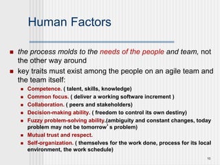 10
Human Factors
 the process molds to the needs of the people and team, not
the other way around
 key traits must exist among the people on an agile team and
the team itself:
 Competence. ( talent, skills, knowledge)
 Common focus. ( deliver a working software increment )
 Collaboration. ( peers and stakeholders)
 Decision-making ability. ( freedom to control its own destiny)
 Fuzzy problem-solving ability.(ambiguity and constant changes, today
problem may not be tomorrow’s problem)
 Mutual trust and respect.
 Self-organization. ( themselves for the work done, process for its local
environment, the work schedule)
 