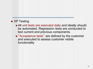 XP Testing
 All unit tests are executed daily and ideally should
be automated. Regression tests are conducted to
test current and previous components.
 “Acceptance tests” are defined by the customer
and executed to assess customer visible
functionality
16
 