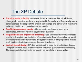 The XP Debate
 Requirements volatility: customer is an active member of XP team,
changes to requirements are requested informally and frequently. As a
consequences the scope of the project can change and earlier work may have
to be modified to accommodate current needs.
 Conflicting customer needs: different customers' needs need to be
assimilated. Different vision or beyond their authority.
 Requirements are expressed informally: Use stories and acceptance tests
are the only explicit manifestation of requirements. Formal models may avoid
inconsistencies and errors before the system is built. Changing nature makes
such models obsolete as soon as they are developed.
 Lack of formal design: XP deemphasizes the need for architectural design.
Complex systems need overall structure to exhibit quality and maintainability.
The incremental nature limits complexity as simplicity is a core value.
18
 