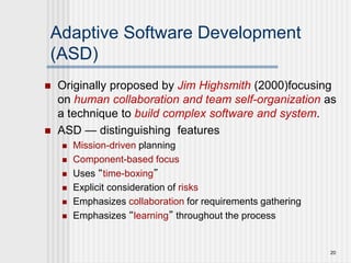 20
Adaptive Software Development
(ASD)
 Originally proposed by Jim Highsmith (2000)focusing
on human collaboration and team self-organization as
a technique to build complex software and system.
 ASD — distinguishing features
 Mission-driven planning
 Component-based focus
 Uses “time-boxing”
 Explicit consideration of risks
 Emphasizes collaboration for requirements gathering
 Emphasizes “learning” throughout the process
 