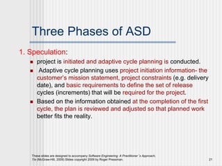 Three Phases of ASD
1. Speculation:
 project is initiated and adaptive cycle planning is conducted.
 Adaptive cycle planning uses project initiation information- the
customer’s mission statement, project constraints (e.g. delivery
date), and basic requirements to define the set of release
cycles (increments) that will be required for the project.
 Based on the information obtained at the completion of the first
cycle, the plan is reviewed and adjusted so that planned work
better fits the reality.
These slides are designed to accompany Software Engineering: A Practitioner’s Approach,
7/e (McGraw-Hill, 2009) Slides copyright 2009 by Roger Pressman. 21
 