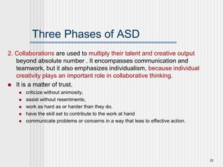 22
Three Phases of ASD
2. Collaborations are used to multiply their talent and creative output
beyond absolute number . It encompasses communication and
teamwork, but it also emphasizes individualism, because individual
creativity plays an important role in collaborative thinking.
 It is a matter of trust.
 criticize without animosity,
 assist without resentments,
 work as hard as or harder than they do.
 have the skill set to contribute to the work at hand
 communicate problems or concerns in a way that leas to effective action.
 