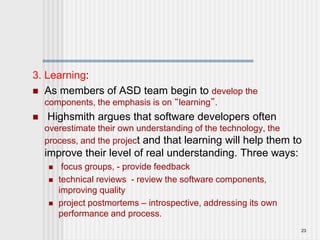 3. Learning:
 As members of ASD team begin to develop the
components, the emphasis is on “learning”.
 Highsmith argues that software developers often
overestimate their own understanding of the technology, the
process, and the project and that learning will help them to
improve their level of real understanding. Three ways:
 focus groups, - provide feedback
 technical reviews - review the software components,
improving quality
 project postmortems – introspective, addressing its own
performance and process.
23
 