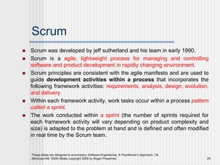 Scrum
 Scrum was developed by jeff sutherland and his team in early 1990.
 Scrum is a agile, lightweight process for managing and controlling
software and product development in rapidly changing environment.
 Scrum principles are consistent with the agile manifesto and are used to
guide development activities within a process that incorporates the
following framework activities: requirements, analysis, design, evolution,
and delivery.
 Within each framework activity, work tasks occur within a process pattern
called a sprint.
 The work conducted within a sprint (the number of sprints required for
each framework activity will vary depending on product complexity and
size) is adapted to the problem at hand and is defined and often modified
in real time by the Scrum team.
These slides are designed to accompany Software Engineering: A Practitioner’s Approach, 7/e
(McGraw-Hill, 2009) Slides copyright 2009 by Roger Pressman. 25
 