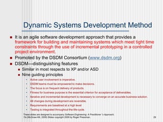 These slides are designed to accompany Software Engineering: A Practitioner’s Approach,
7/e (McGraw-Hill, 2009) Slides copyright 2009 by Roger Pressman. 29
Dynamic Systems Development Method
 It is an agile software development approach that provides a
framework for building and maintaining systems which meet tight time
constraints through the use of incremental prototyping in a controlled
project environment.
 Promoted by the DSDM Consortium (www.dsdm.org)
 DSDM—distinguishing features
 Similar in most respects to XP and/or ASD
 Nine guiding principles
• Active user involvement is imperative.
• DSDM teams must be empowered to make decisions.
• The focus is on frequent delivery of products.
• Fitness for business purpose is the essential criterion for acceptance of deliverables.
• Iterative and incremental development is necessary to converge on an accurate business solution.
• All changes during development are reversible.
• Requirements are baselined at a high level
• Testing is integrated throughout the life-cycle.
 