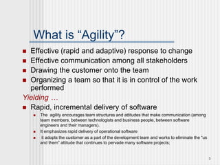 3
What is “Agility”?
 Effective (rapid and adaptive) response to change
 Effective communication among all stakeholders
 Drawing the customer onto the team
 Organizing a team so that it is in control of the work
performed
Yielding …
 Rapid, incremental delivery of software
 The agility encourages team structures and attitudes that make communication (among
team members, between technologists and business people, between software
engineers and their managers).
 It emphasizes rapid delivery of operational software
 it adopts the customer as a part of the development team and works to eliminate the “us
and them” attitude that continues to pervade many software projects;
 