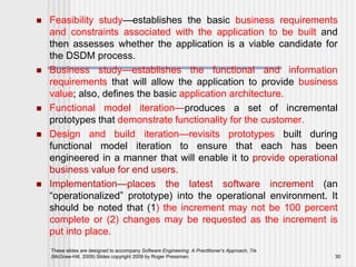  Feasibility study—establishes the basic business requirements
and constraints associated with the application to be built and
then assesses whether the application is a viable candidate for
the DSDM process.
 Business study—establishes the functional and information
requirements that will allow the application to provide business
value; also, defines the basic application architecture.
 Functional model iteration—produces a set of incremental
prototypes that demonstrate functionality for the customer.
 Design and build iteration—revisits prototypes built during
functional model iteration to ensure that each has been
engineered in a manner that will enable it to provide operational
business value for end users.
 Implementation—places the latest software increment (an
“operationalized” prototype) into the operational environment. It
should be noted that (1) the increment may not be 100 percent
complete or (2) changes may be requested as the increment is
put into place.
These slides are designed to accompany Software Engineering: A Practitioner’s Approach, 7/e
(McGraw-Hill, 2009) Slides copyright 2009 by Roger Pressman. 30
 