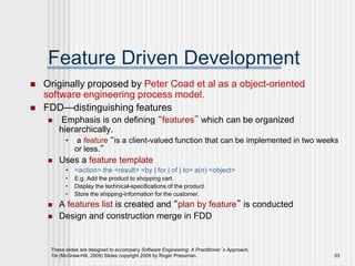 These slides are designed to accompany Software Engineering: A Practitioner’s Approach,
7/e (McGraw-Hill, 2009) Slides copyright 2009 by Roger Pressman. 33
Feature Driven Development
 Originally proposed by Peter Coad et al as a object-oriented
software engineering process model.
 FDD—distinguishing features
 Emphasis is on defining “features” which can be organized
hierarchically.
• a feature “is a client-valued function that can be implemented in two weeks
or less.”
 Uses a feature template
• <action> the <result> <by | for | of | to> a(n) <object>
• E.g. Add the product to shopping cart.
• Display the technical-specifications of the product.
• Store the shipping-information for the customer.
 A features list is created and “plan by feature” is conducted
 Design and construction merge in FDD
 