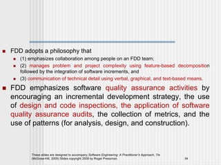  FDD adopts a philosophy that
 (1) emphasizes collaboration among people on an FDD team;
 (2) manages problem and project complexity using feature-based decomposition
followed by the integration of software increments, and
 (3) communication of technical detail using verbal, graphical, and text-based means.
 FDD emphasizes software quality assurance activities by
encouraging an incremental development strategy, the use
of design and code inspections, the application of software
quality assurance audits, the collection of metrics, and the
use of patterns (for analysis, design, and construction).
These slides are designed to accompany Software Engineering: A Practitioner’s Approach, 7/e
(McGraw-Hill, 2009) Slides copyright 2009 by Roger Pressman. 34
 