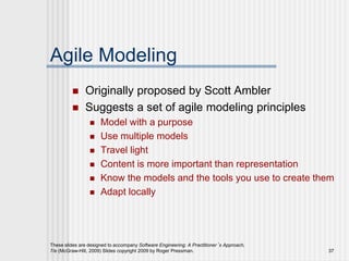 These slides are designed to accompany Software Engineering: A Practitioner’s Approach,
7/e (McGraw-Hill, 2009) Slides copyright 2009 by Roger Pressman. 37
Agile Modeling
 Originally proposed by Scott Ambler
 Suggests a set of agile modeling principles
 Model with a purpose
 Use multiple models
 Travel light
 Content is more important than representation
 Know the models and the tools you use to create them
 Adapt locally
 