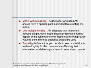  Model with a purpose- -A developer who uses AM
should have a specific goal in mind before creating the
model.
 Use multiple models - AM suggests that to provide
needed insight, each model should present a different
aspect of the system and only those models that provide
value to their intended audience should be used
 Travel light- Every time you decide to keep a model you
trade-off agility for the convenience of having that
information available to your team in an abstract manner
These slides are designed to accompany Software Engineering: A Practitioner’s Approach, 7/e
(McGraw-Hill, 2009) Slides copyright 2009 by Roger Pressman. 38
 