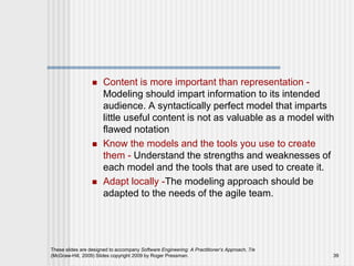  Content is more important than representation -
Modeling should impart information to its intended
audience. A syntactically perfect model that imparts
little useful content is not as valuable as a model with
flawed notation
 Know the models and the tools you use to create
them - Understand the strengths and weaknesses of
each model and the tools that are used to create it.
 Adapt locally -The modeling approach should be
adapted to the needs of the agile team.
These slides are designed to accompany Software Engineering: A Practitioner’s Approach, 7/e
(McGraw-Hill, 2009) Slides copyright 2009 by Roger Pressman. 39
 
