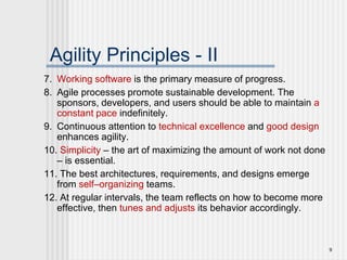 9
Agility Principles - II
7. Working software is the primary measure of progress.
8. Agile processes promote sustainable development. The
sponsors, developers, and users should be able to maintain a
constant pace indefinitely.
9. Continuous attention to technical excellence and good design
enhances agility.
10. Simplicity – the art of maximizing the amount of work not done
– is essential.
11. The best architectures, requirements, and designs emerge
from self–organizing teams.
12. At regular intervals, the team reflects on how to become more
effective, then tunes and adjusts its behavior accordingly.
 