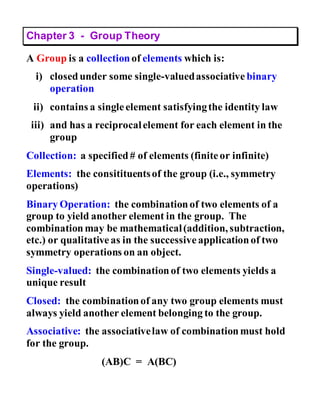 Chapter 3 - Group Theory
A Group is a collection of elements which is:
i) closedunder some single-valuedassociative binary
operation
ii) contains a singleelement satisfyingthe identity law
iii) and has a reciprocalelement for each element in the
group
Collection: a specified# of elements (finiteor infinite)
Elements: the consitituentsof the group (i.e., symmetry
operations)
Binary Operation: the combinationof two elements of a
group to yield another element in the group. The
combinationmay be mathematical(addition, subtraction,
etc.) or qualitativeas in the successiveapplicationof two
symmetry operations on an object.
Single-valued: the combinationof two elements yields a
unique result
Closed: the combinationof any two group elements must
always yield another element belonging to the group.
Associative: the associativelaw of combinationmust hold
for the group.
(AB)C = A(BC)
 