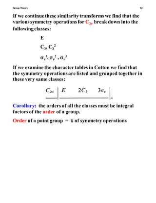 Group Theory 12
If we continuethese similaritytransforms we find that the
varioussymmetry operationsfor C3v break down into the
followingclasses:
E
C3, C3
2
v
1, v
2 , v
3
If we examine the character tables in Cotton we find that
the symmetry operationsare listed and grouped together in
these very same classes:
Corollary: the orders of all the classes must be integral
factors of the order of a group.
Order of a point group = # of symmetry operations
 